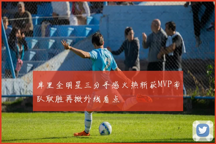 库里全明星三分手感火热斩获MVP率队取胜再掀外线看点
