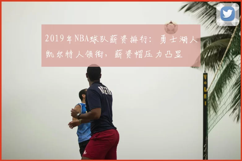 2019年NBA球队薪资排行:勇士湖人凯尔特人领衔,薪资帽压力凸显