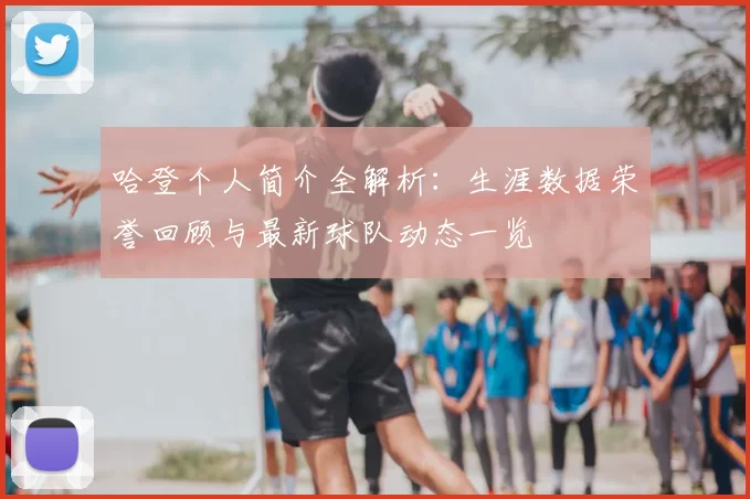 哈登个人简介全解析：生涯数据荣誉回顾与最新球队动态一览