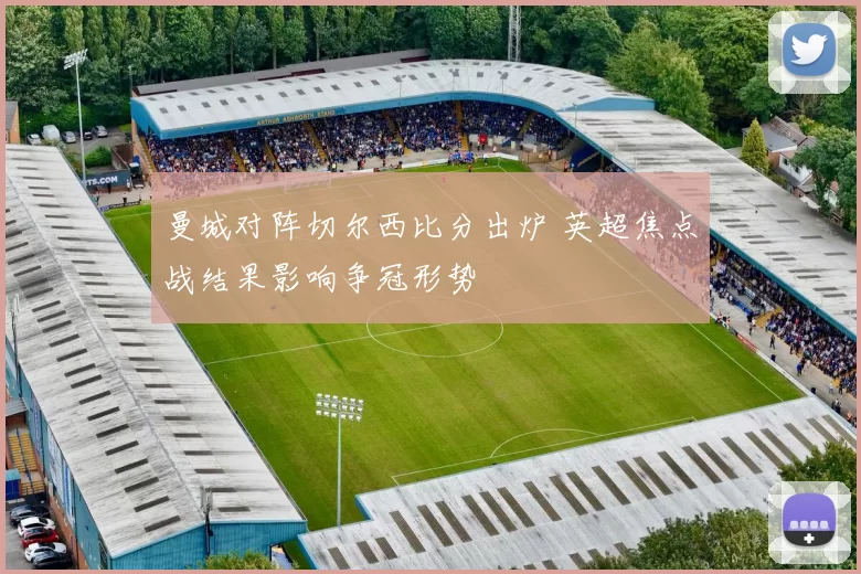 曼城对阵切尔西比分出炉 英超焦点战结果影响争冠形势