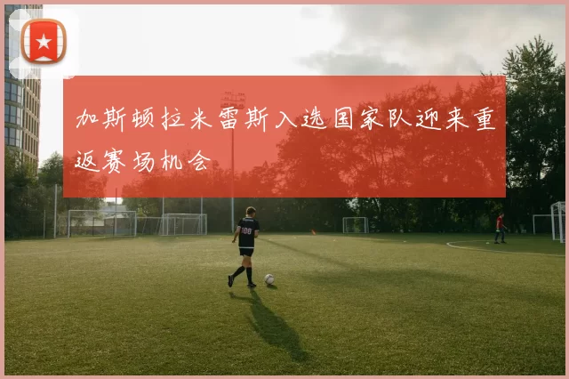 加斯顿拉米雷斯入选国家队迎来重返赛场机会