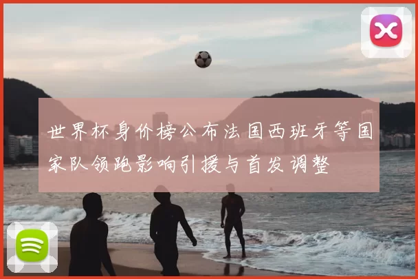 世界杯身价榜公布法国西班牙等国家队领跑影响引援与首发调整