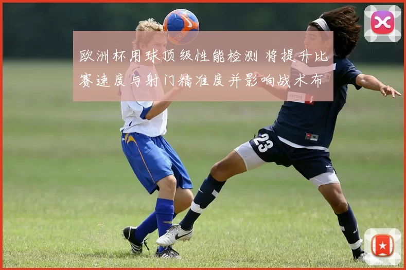 欧洲杯用球顶级性能检测 将提升比赛速度与射门精准度并影响战术布置