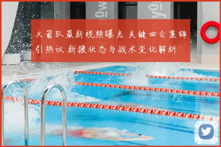 火箭队最新视频曝光 关键回合集锦引热议 新援状态与战术变化解析