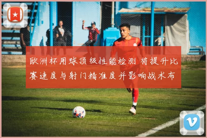 欧洲杯用球顶级性能检测 将提升比赛速度与射门精准度并影响战术布置