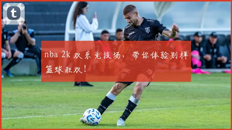 nba 2k 欢乐竞技场,带你体验别样篮球狂欢!