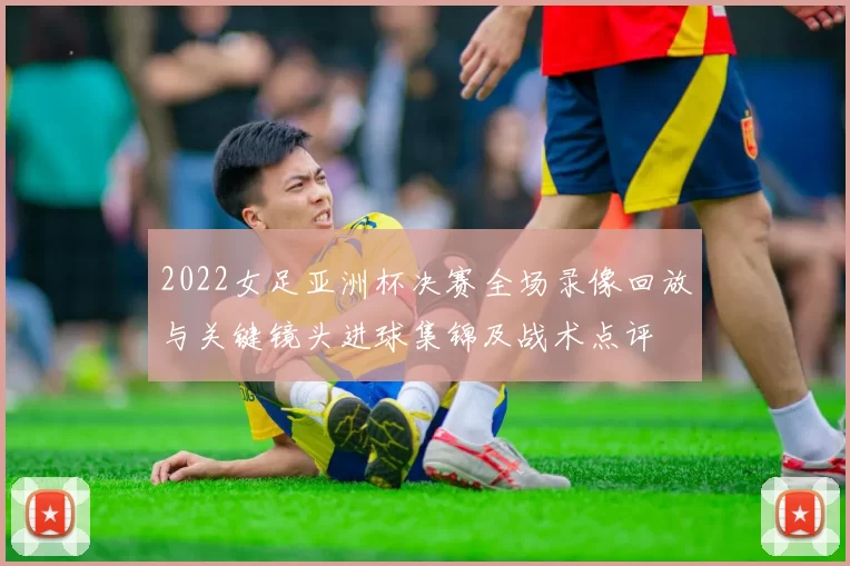 2022女足亚洲杯决赛全场录像回放与关键镜头进球集锦及战术点评