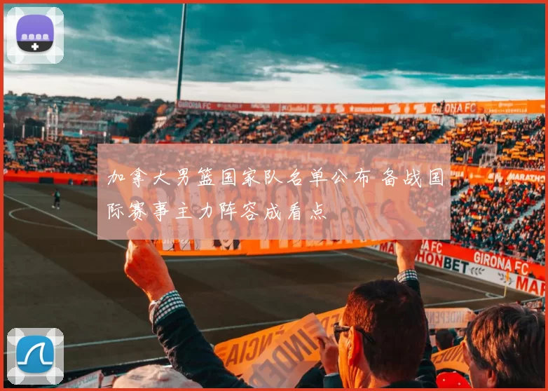 加拿大男篮国家队名单公布 备战国际赛事主力阵容成看点