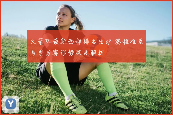 火箭队最新西部排名出炉 赛程难度与季后赛形势深度解析