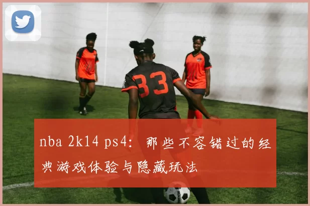 nba 2k14 ps4:那些不容错过的经典游戏体验与隐藏玩法