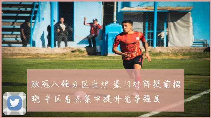 欧冠八强分区出炉 豪门对阵提前揭晓 半区看点集中提升竞争强度