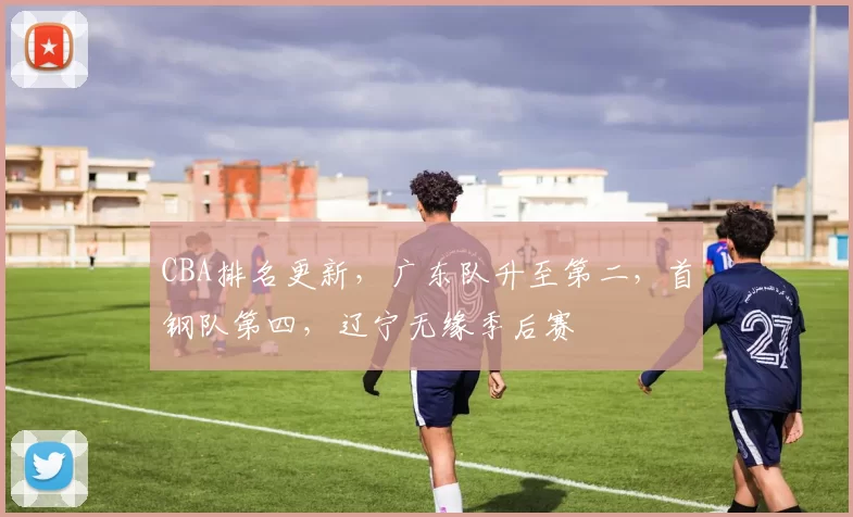 CBA排名更新,广东队升至第二,首钢队第四,辽宁无缘季后赛