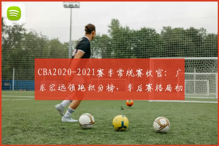 CBA2020-2021赛季常规赛收官：广东宏远领跑积分榜，季后赛格局初定