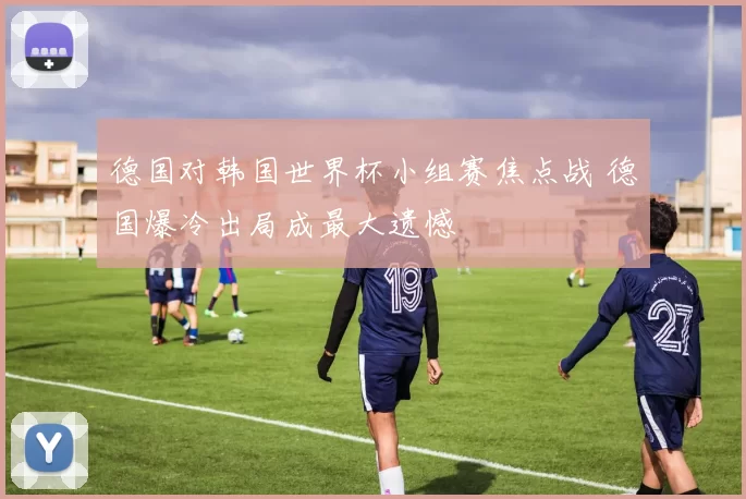 德国对韩国世界杯小组赛焦点战 德国爆冷出局成最大遗憾