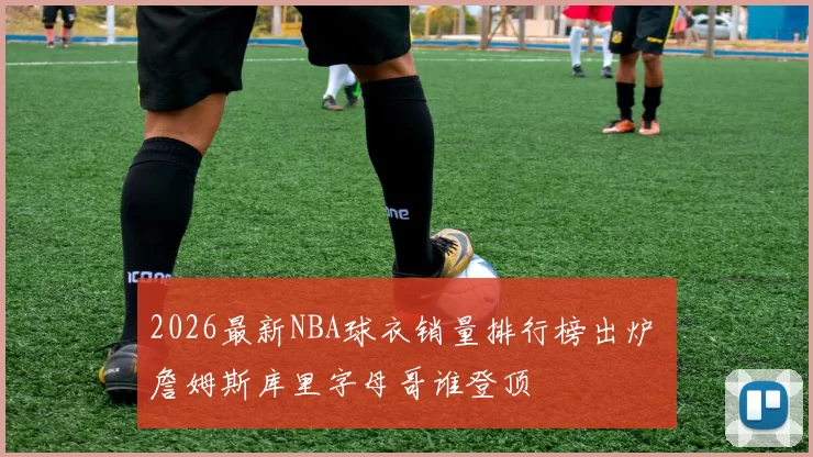 2026最新NBA球衣销量排行榜出炉 詹姆斯库里字母哥谁登顶