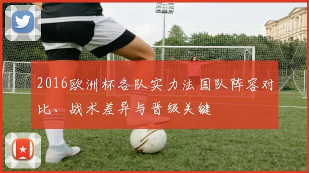 2016欧洲杯各队实力法国队阵容对比、战术差异与晋级关键
