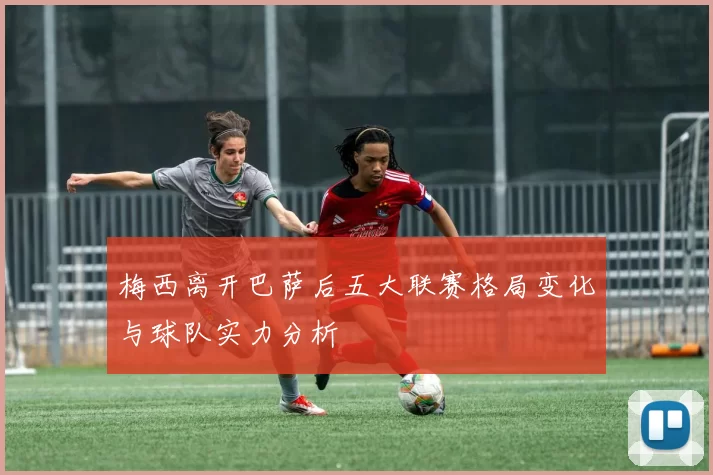 梅西离开巴萨后五大联赛格局变化与球队实力分析