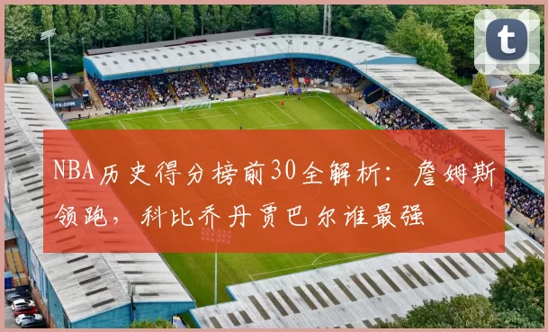 NBA历史得分榜前30全解析：詹姆斯领跑，科比乔丹贾巴尔谁最强
