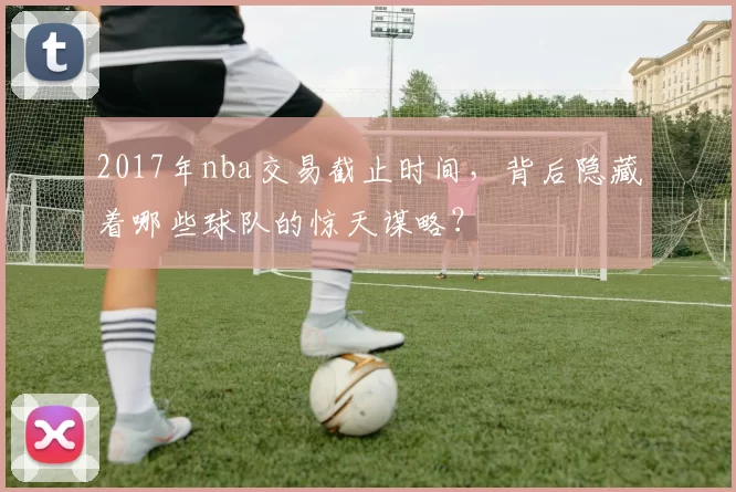 2017年nba交易截止时间，背后隐藏着哪些球队的惊天谋略？