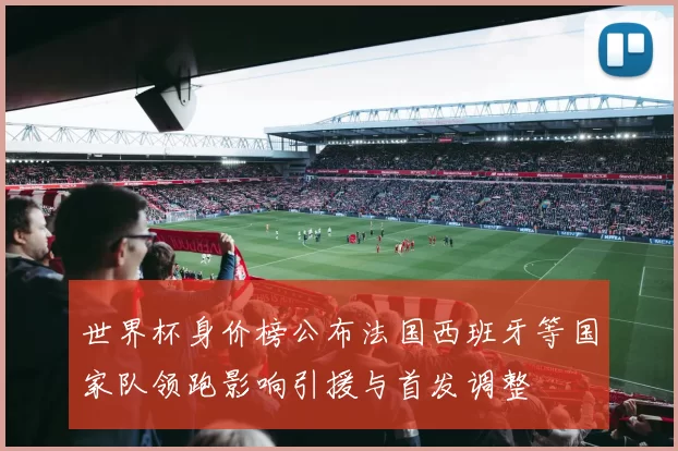 世界杯身价榜公布法国西班牙等国家队领跑影响引援与首发调整
