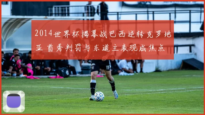 2014世界杯揭幕战巴西逆转克罗地亚 首秀判罚与东道主表现成焦点