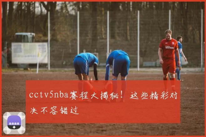 cctv5nba赛程大揭秘！这些精彩对决不容错过