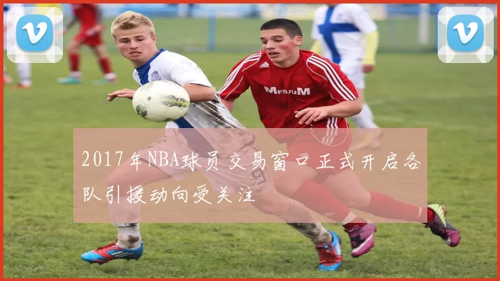 2017年NBA球员交易窗口正式开启各队引援动向受关注