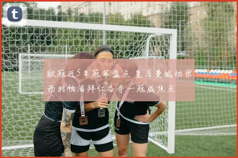 欧冠近5年冠军盘点 皇马曼城切尔西利物浦拜仁各夺一冠成焦点