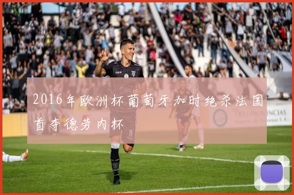 2016年欧洲杯葡萄牙加时绝杀法国首夺德劳内杯