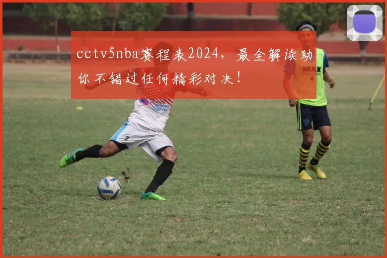 cctv5nba赛程表2024,最全解读助你不错过任何精彩对决!