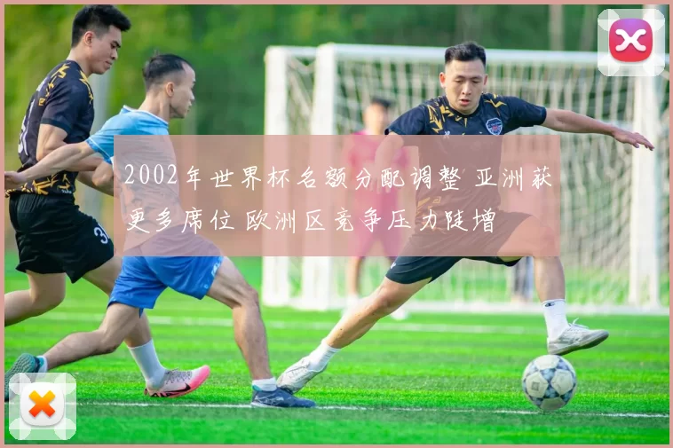 2002年世界杯名额分配调整 亚洲获更多席位 欧洲区竞争压力陡增