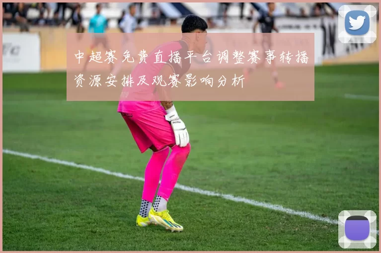 中超赛免费直播平台调整赛事转播资源安排及观赛影响分析