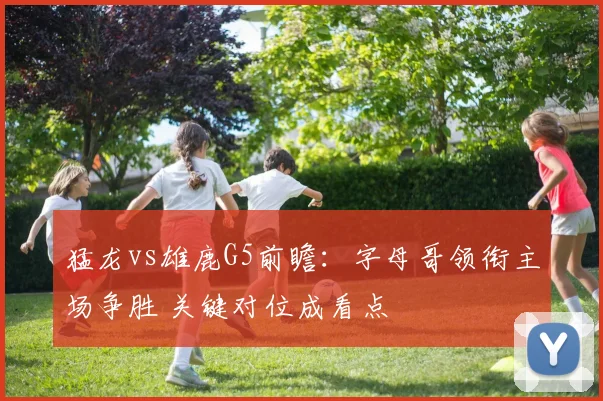 猛龙vs雄鹿G5前瞻：字母哥领衔主场争胜 关键对位成看点