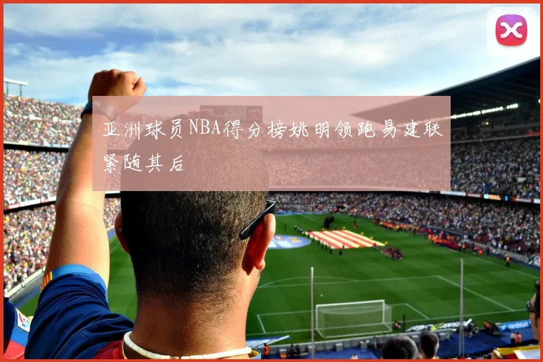 亚洲球员NBA得分榜姚明领跑易建联紧随其后
