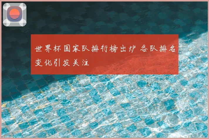 世界杯国家队排行榜出炉 各队排名变化引发关注