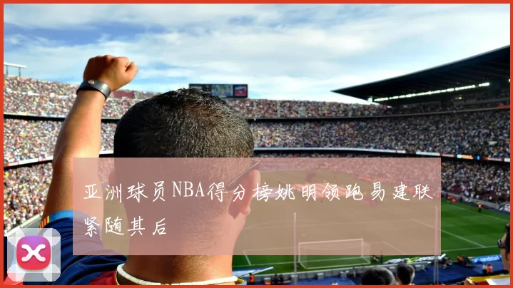 亚洲球员NBA得分榜姚明领跑易建联紧随其后